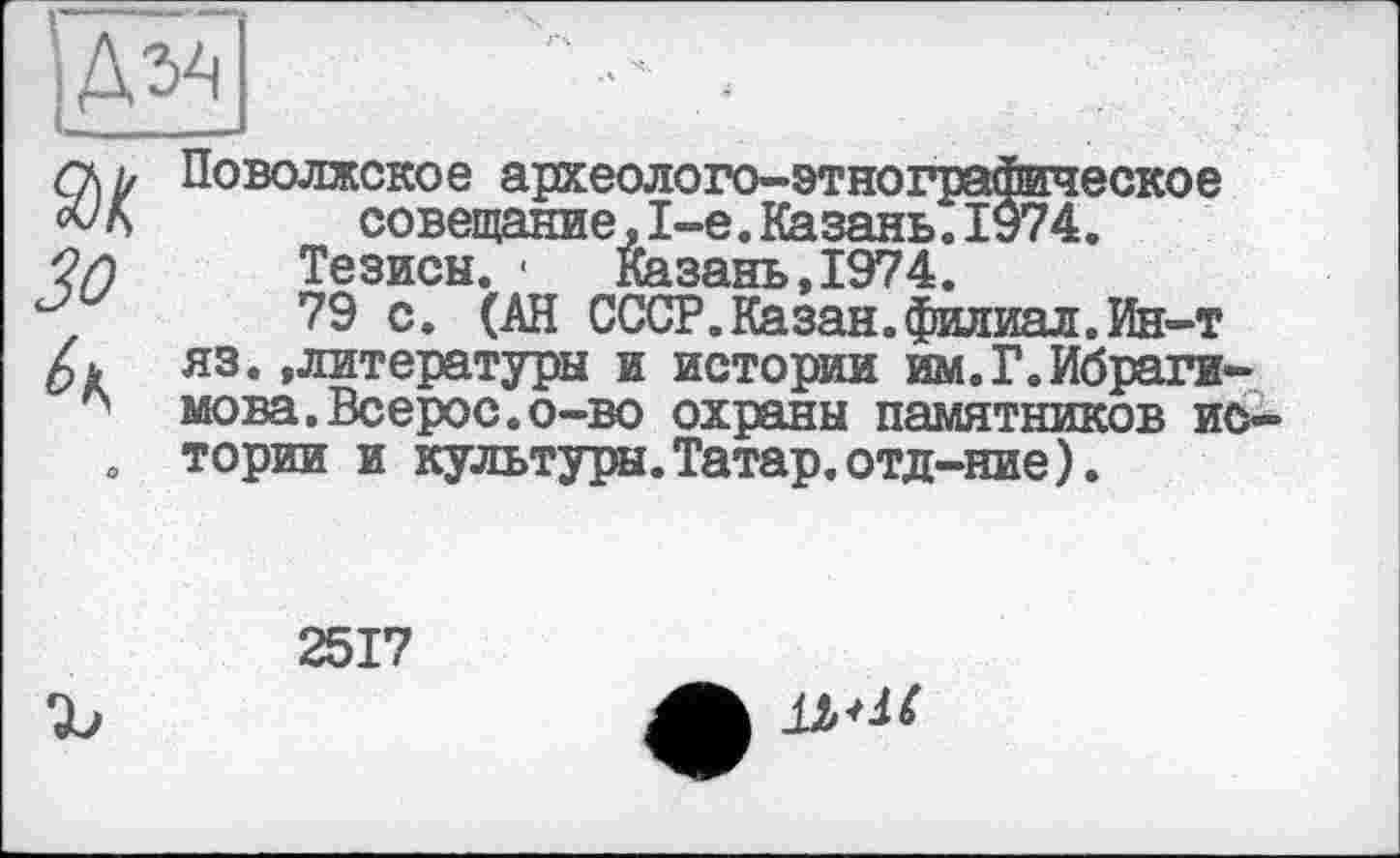 ﻿)ду<
поволжское археолого-этнографическое совещание,1-е.Казань.ІУ74.
Тезисы. -	Казань,1974.
79 с. (АН СССР.Казан.филиал.Ин-т яз.»литературы и истории им.Г.Ибрагимова. Всерос.о-во охраны памятников истории и культуры. Татар, отд-ние).
2517